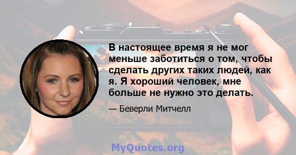 В настоящее время я не мог меньше заботиться о том, чтобы сделать других таких людей, как я. Я хороший человек, мне больше не нужно это делать.