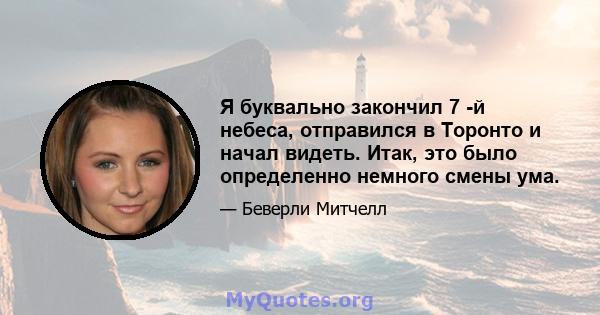 Я буквально закончил 7 -й небеса, отправился в Торонто и начал видеть. Итак, это было определенно немного смены ума.