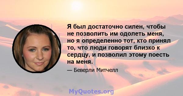 Я был достаточно силен, чтобы не позволить им одолеть меня, но я определенно тот, кто принял то, что люди говорят близко к сердцу, и позволил этому поесть на меня.