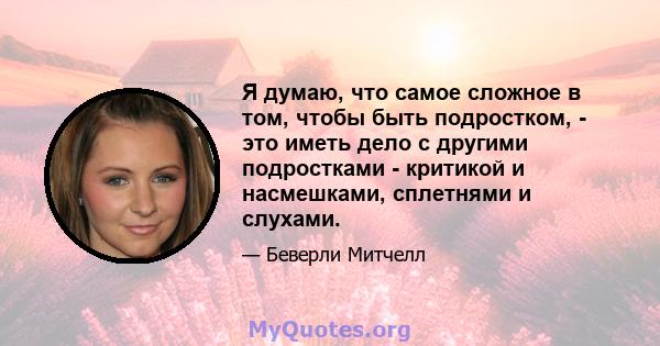 Я думаю, что самое сложное в том, чтобы быть подростком, - это иметь дело с другими подростками - критикой и насмешками, сплетнями и слухами.