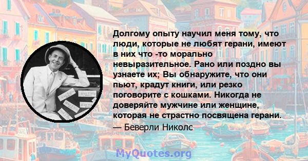 Долгому опыту научил меня тому, что люди, которые не любят герани, имеют в них что -то морально невыразительное. Рано или поздно вы узнаете их; Вы обнаружите, что они пьют, крадут книги, или резко поговорите с кошками.