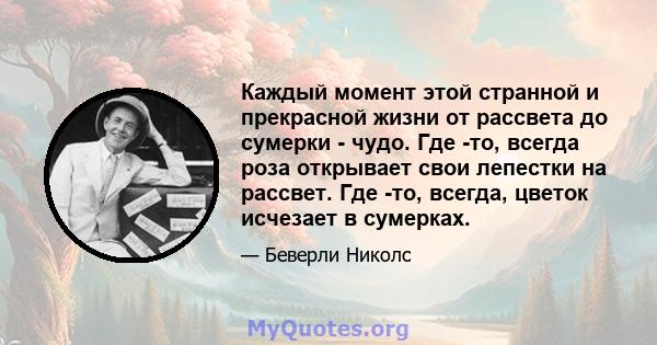 Каждый момент этой странной и прекрасной жизни от рассвета до сумерки - чудо. Где -то, всегда роза открывает свои лепестки на рассвет. Где -то, всегда, цветок исчезает в сумерках.