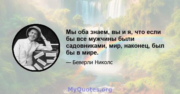 Мы оба знаем, вы и я, что если бы все мужчины были садовниками, мир, наконец, был бы в мире.