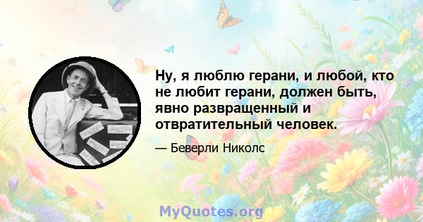 Ну, я люблю герани, и любой, кто не любит герани, должен быть, явно развращенный и отвратительный человек.