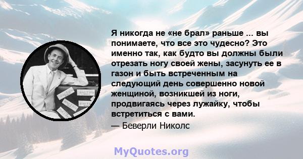 Я никогда не «не брал» раньше ... вы понимаете, что все это чудесно? Это именно так, как будто вы должны были отрезать ногу своей жены, засунуть ее в газон и быть встреченным на следующий день совершенно новой женщиной, 