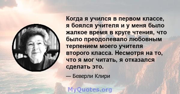 Когда я учился в первом классе, я боялся учителя и у меня было жалкое время в круге чтения, что было преодолевало любовным терпением моего учителя второго класса. Несмотря на то, что я мог читать, я отказался сделать