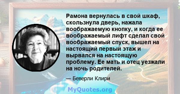 Рамона вернулась в свой шкаф, скользнула дверь, нажала воображаемую кнопку, и когда ее воображаемый лифт сделал свой воображаемый спуск, вышел на настоящий первый этаж и вырвался на настоящую проблему. Ее мать и отец