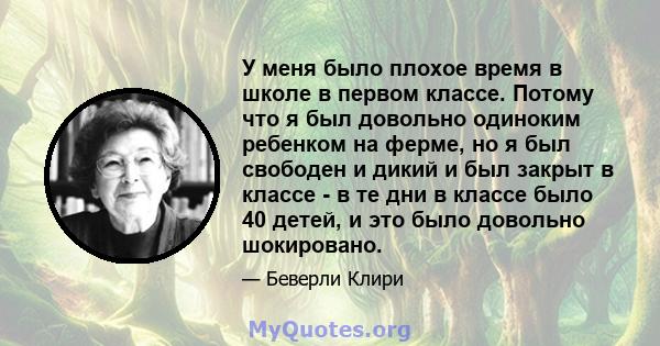 У меня было плохое время в школе в первом классе. Потому что я был довольно одиноким ребенком на ферме, но я был свободен и дикий и был закрыт в классе - в те дни в классе было 40 детей, и это было довольно шокировано.