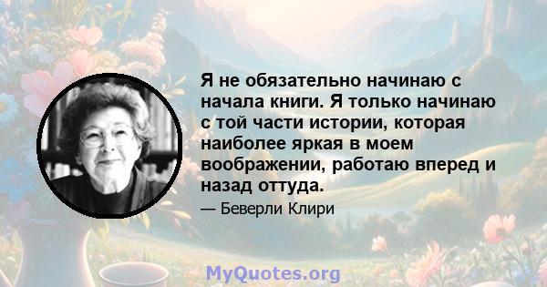 Я не обязательно начинаю с начала книги. Я только начинаю с той части истории, которая наиболее яркая в моем воображении, работаю вперед и назад оттуда.