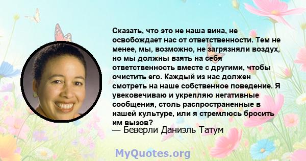 Сказать, что это не наша вина, не освобождает нас от ответственности. Тем не менее, мы, возможно, не загрязняли воздух, но мы должны взять на себя ответственность вместе с другими, чтобы очистить его. Каждый из нас