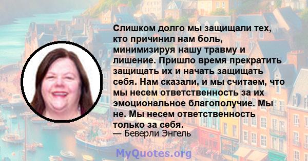 Слишком долго мы защищали тех, кто причинил нам боль, минимизируя нашу травму и лишение. Пришло время прекратить защищать их и начать защищать себя. Нам сказали, и мы считаем, что мы несем ответственность за их