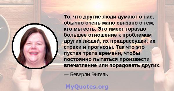 То, что другие люди думают о нас, обычно очень мало связано с тем, кто мы есть. Это имеет гораздо большее отношение к проблемам других людей, их предрассудки, их страхи и прогнозы. Так что это пустая трата времени,