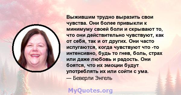 Выжившим трудно выразить свои чувства. Они более привыкли к минимуму своей боли и скрывают то, что они действительно чувствуют, как от себя, так и от других. Они часто испугаются, когда чувствуют что -то интенсивно,