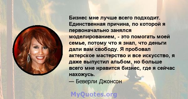 Бизнес мне лучше всего подходит. Единственная причина, по которой я первоначально занялся моделированием, - это помогать моей семье, потому что я знал, что деньги дали вам свободу. Я пробовал актерское мастерство и все