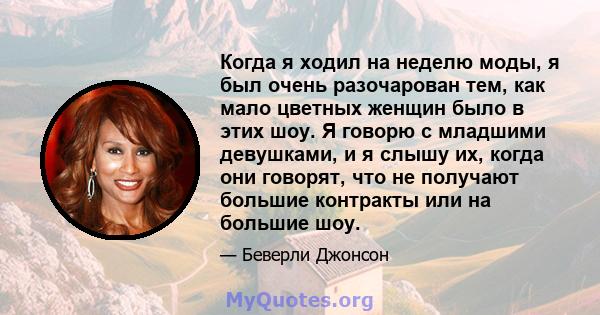 Когда я ходил на неделю моды, я был очень разочарован тем, как мало цветных женщин было в этих шоу. Я говорю с младшими девушками, и я слышу их, когда они говорят, что не получают большие контракты или на большие шоу.