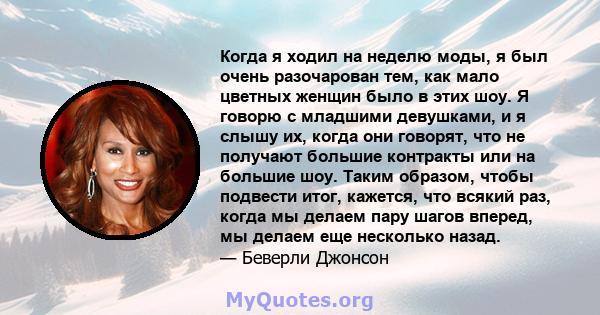 Когда я ходил на неделю моды, я был очень разочарован тем, как мало цветных женщин было в этих шоу. Я говорю с младшими девушками, и я слышу их, когда они говорят, что не получают большие контракты или на большие шоу.