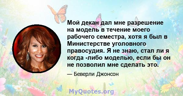 Мой декан дал мне разрешение на модель в течение моего рабочего семестра, хотя я был в Министерстве уголовного правосудия. Я не знаю, стал ли я когда -либо моделью, если бы он не позволил мне сделать это.