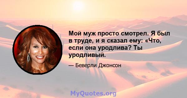 Мой муж просто смотрел. Я был в труде, и я сказал ему: «Что, если она уродлива? Ты уродливый.