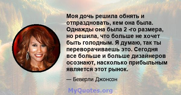 Моя дочь решила обнять и отпраздновать, кем она была. Однажды она была 2 -го размера, но решила, что больше не хочет быть голодным. Я думаю, так ты переворачиваешь это. Сегодня все больше и больше дизайнеров осознают,