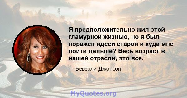 Я предположительно жил этой гламурной жизнью, но я был поражен идеей старой и куда мне пойти дальше? Весь возраст в нашей отрасли, это все.