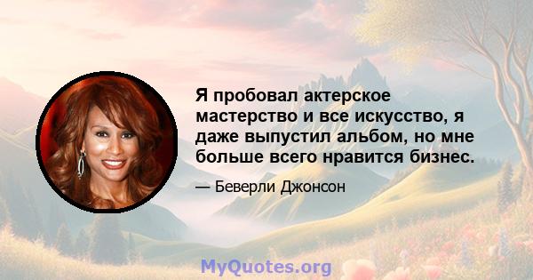 Я пробовал актерское мастерство и все искусство, я даже выпустил альбом, но мне больше всего нравится бизнес.