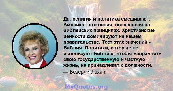 Да, религия и политика смешивают. Америка - это нация, основанная на библейских принципах. Христианские ценности доминируют на нашем правительстве. Тест этих значений - Библия. Политики, которые не используют Библию,