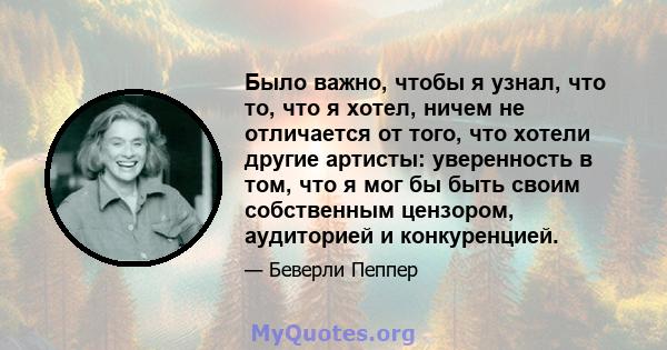 Было важно, чтобы я узнал, что то, что я хотел, ничем не отличается от того, что хотели другие артисты: уверенность в том, что я мог бы быть своим собственным цензором, аудиторией и конкуренцией.