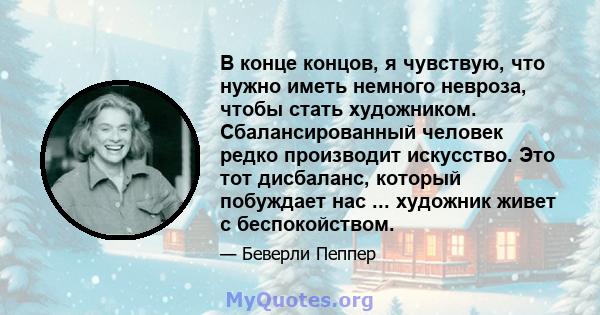 В конце концов, я чувствую, что нужно иметь немного невроза, чтобы стать художником. Сбалансированный человек редко производит искусство. Это тот дисбаланс, который побуждает нас ... художник живет с беспокойством.