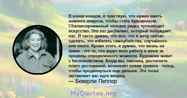 В конце концов, я чувствую, что нужно иметь немного невроза, чтобы стать художником. Сбалансированный человек редко производит искусство. Это тот дисбаланс, который побуждает нас. Я часто думаю, что все, что я хочу