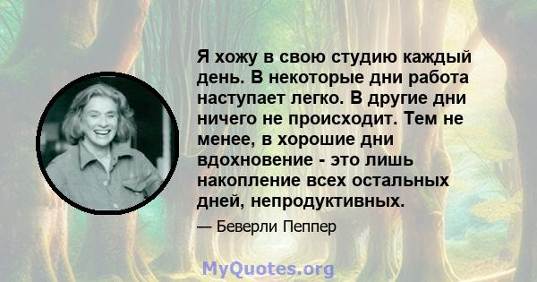 Я хожу в свою студию каждый день. В некоторые дни работа наступает легко. В другие дни ничего не происходит. Тем не менее, в хорошие дни вдохновение - это лишь накопление всех остальных дней, непродуктивных.