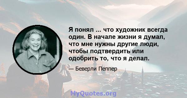 Я понял ... что художник всегда один. В начале жизни я думал, что мне нужны другие люди, чтобы подтвердить или одобрить то, что я делал.