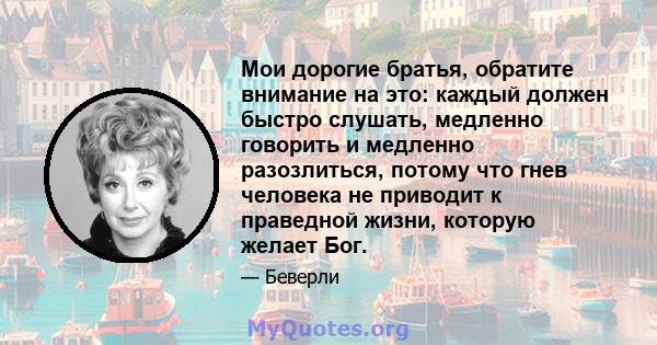 Мои дорогие братья, обратите внимание на это: каждый должен быстро слушать, медленно говорить и медленно разозлиться, потому что гнев человека не приводит к праведной жизни, которую желает Бог.