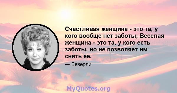 Счастливая женщина - это та, у кого вообще нет заботы; Веселая женщина - это та, у кого есть заботы, но не позволяет им снять ее.