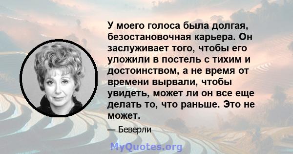 У моего голоса была долгая, безостановочная карьера. Он заслуживает того, чтобы его уложили в постель с тихим и достоинством, а не время от времени вырвали, чтобы увидеть, может ли он все еще делать то, что раньше. Это