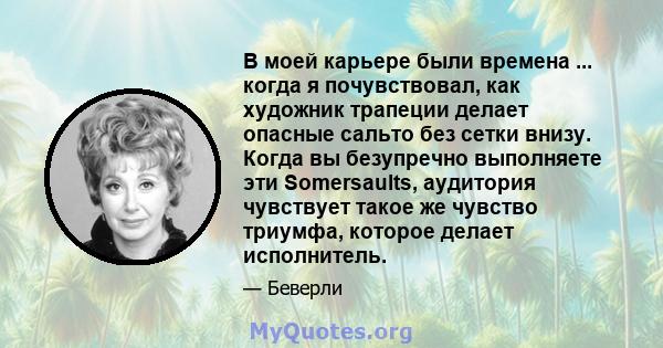 В моей карьере были времена ... когда я почувствовал, как художник трапеции делает опасные сальто без сетки внизу. Когда вы безупречно выполняете эти Somersaults, аудитория чувствует такое же чувство триумфа, которое