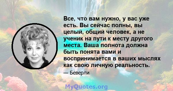 Все, что вам нужно, у вас уже есть. Вы сейчас полны, вы целый, общий человек, а не ученик на пути к месту другого места. Ваша полнота должна быть понята вами и воспринимается в ваших мыслях как свою личную реальность.