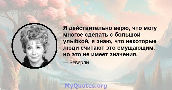 Я действительно верю, что могу многое сделать с большой улыбкой, я знаю, что некоторые люди считают это смущающим, но это не имеет значения.