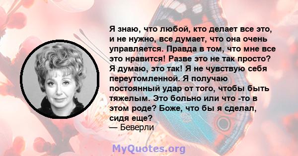 Я знаю, что любой, кто делает все это, и не нужно, все думает, что она очень управляется. Правда в том, что мне все это нравится! Разве это не так просто? Я думаю, это так! Я не чувствую себя переутомленной. Я получаю