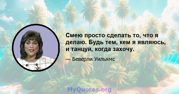 Смею просто сделать то, что я делаю. Будь тем, кем я являюсь, и танцуй, когда захочу.