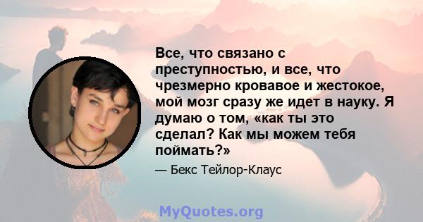 Все, что связано с преступностью, и все, что чрезмерно кровавое и жестокое, мой мозг сразу же идет в науку. Я думаю о том, «как ты это сделал? Как мы можем тебя поймать?»