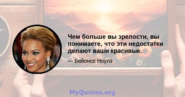 Чем больше вы зрелости, вы понимаете, что эти недостатки делают ваши красивые.