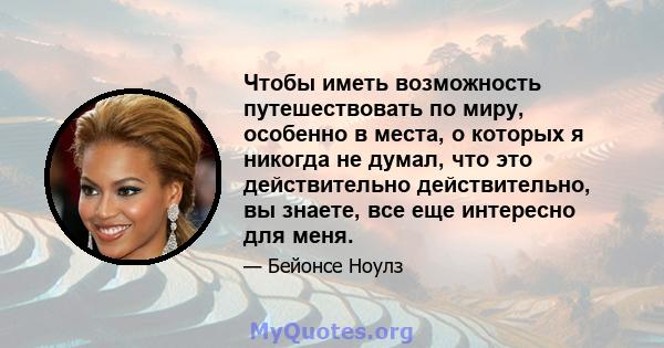 Чтобы иметь возможность путешествовать по миру, особенно в места, о которых я никогда не думал, что это действительно действительно, вы знаете, все еще интересно для меня.