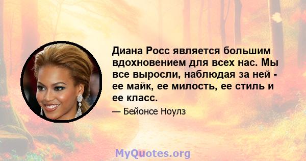 Диана Росс является большим вдохновением для всех нас. Мы все выросли, наблюдая за ней - ее майк, ее милость, ее стиль и ее класс.