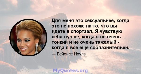 Для меня это сексуальнее, когда это не похоже на то, что вы идете в спортзал. Я чувствую себя лучше, когда я не очень тонкий и не очень тяжелый - когда я все еще соблазнительен.