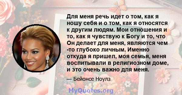 Для меня речь идет о том, как я ношу себя и о том, как я относятся к другим людям. Мои отношения и то, как я чувствую к Богу и то, что Он делает для меня, являются чем -то глубоко личным. Именно откуда я пришел, моя