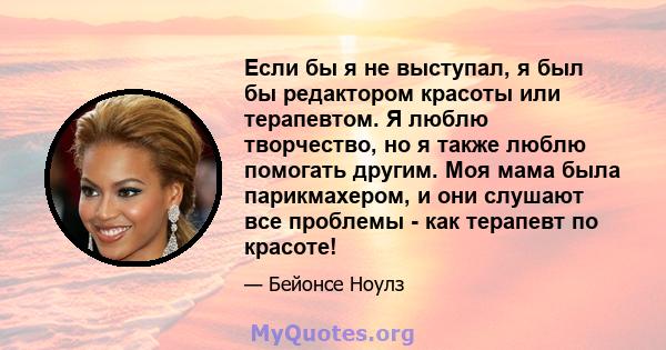 Если бы я не выступал, я был бы редактором красоты или терапевтом. Я люблю творчество, но я также люблю помогать другим. Моя мама была парикмахером, и они слушают все проблемы - как терапевт по красоте!