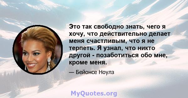 Это так свободно знать, чего я хочу, что действительно делает меня счастливым, что я не терпеть. Я узнал, что никто другой - позаботиться обо мне, кроме меня.