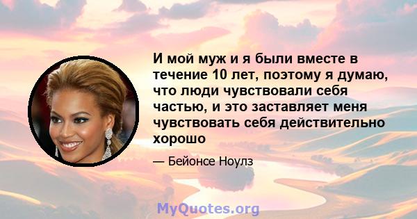 И мой муж и я были вместе в течение 10 лет, поэтому я думаю, что люди чувствовали себя частью, и это заставляет меня чувствовать себя действительно хорошо