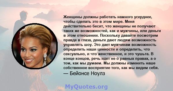 Женщины должны работать намного усерднее, чтобы сделать это в этом мире. Меня действительно бесит, что женщины не получают таких же возможностей, как и мужчины, или деньги в этом отношении. Поскольку давайте посмотрим