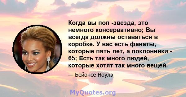 Когда вы поп -звезда, это немного консервативно; Вы всегда должны оставаться в коробке. У вас есть фанаты, которые пять лет, а поклонники - 65; Есть так много людей, которые хотят так много вещей.